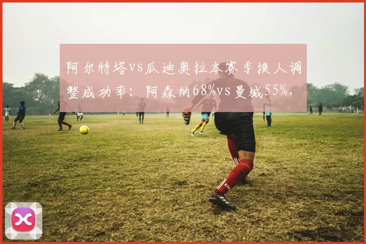 阿尔特塔vs瓜迪奥拉本赛季换人调整成功率：阿森纳68%vs曼城55%，临场博弈反转