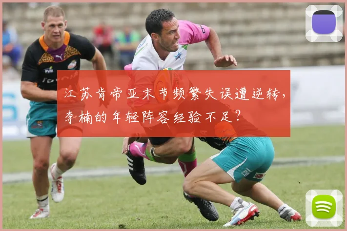 江苏肯帝亚末节频繁失误遭逆转，李楠的年轻阵容经验不足？