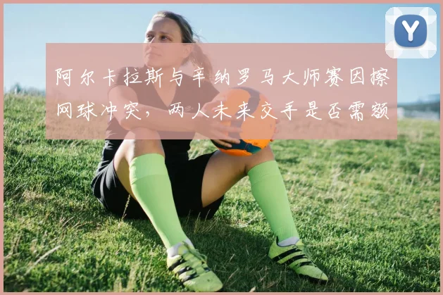 阿尔卡拉斯与辛纳罗马大师赛因擦网球冲突，两人未来交手是否需额外安全监控？