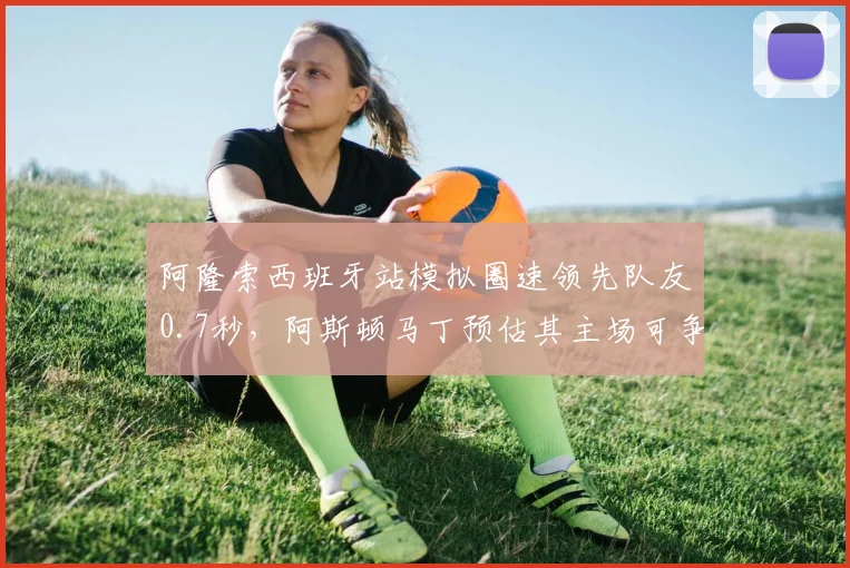 阿隆索西班牙站模拟圈速领先队友0.7秒，阿斯顿马丁预估其主场可争领奖台
