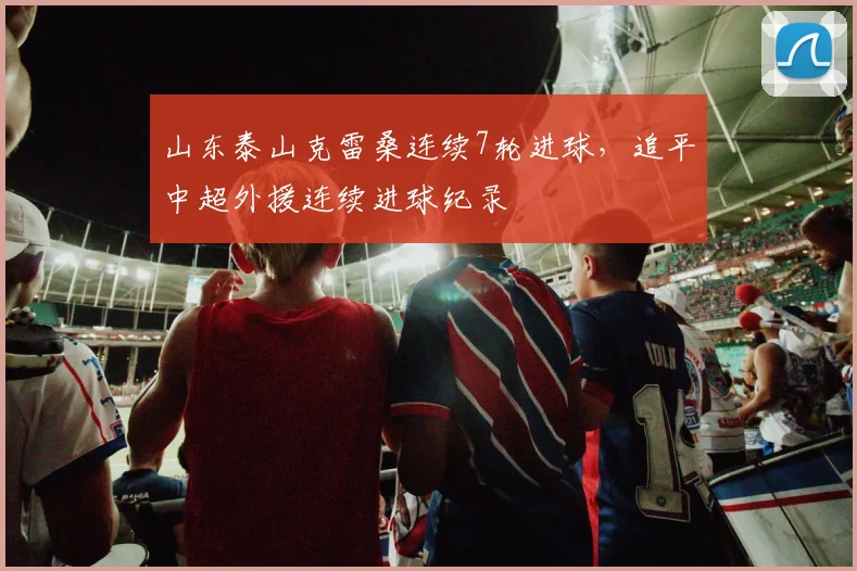 山东泰山克雷桑连续7轮进球，追平中超外援连续进球纪录